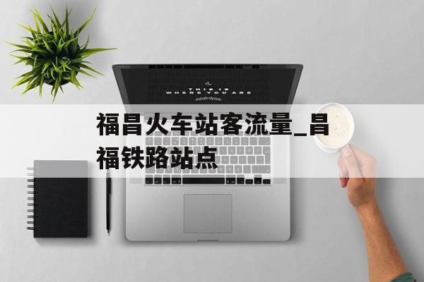 福昌火车站客流量_昌福铁路站点