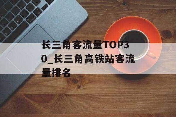 长三角客流量TOP30_长三角高铁站客流量排名