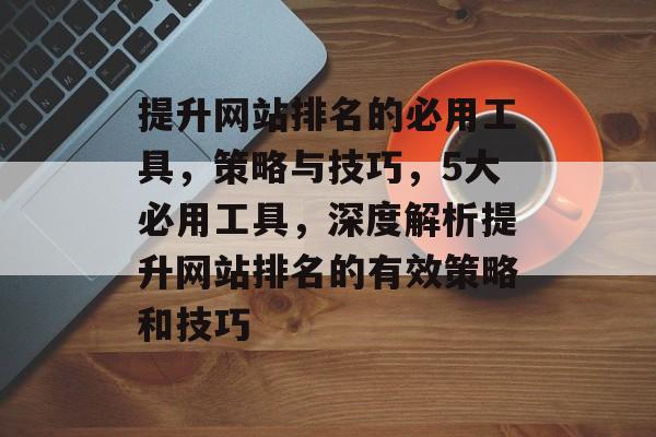 提升网站排名的必用工具，策略与技巧，5大必用工具，深度解析提升网站排名的有效策略和技巧