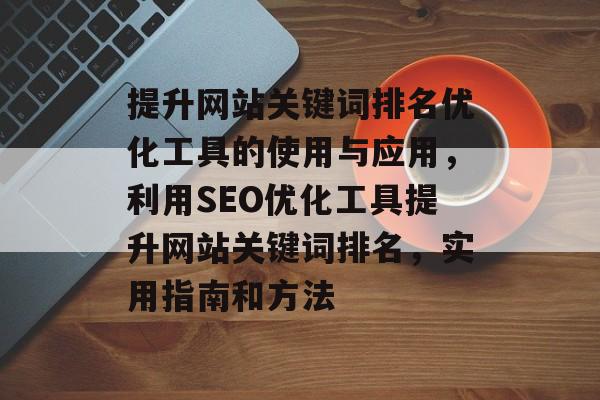 提升网站关键词排名优化工具的使用与应用，利用SEO优化工具提升网站关键词排名，实用指南和方法