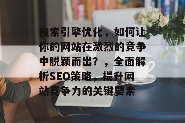 搜索引擎优化，如何让你的网站在激烈的竞争中脱颖而出？，全面解析SEO策略，提升网站竞争力的关键要素