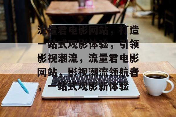 流量君电影网站，打造一站式观影体验，引领影视潮流，流量君电影网站，影视潮流领航者，一站式观影新体验