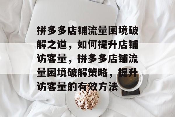 拼多多店铺流量困境破解之道，如何提升店铺访客量，拼多多店铺流量困境破解策略，提升访客量的有效方法