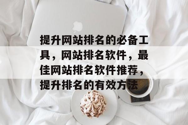 提升网站排名的必备工具，网站排名软件，最佳网站排名软件推荐，提升排名的有效方法