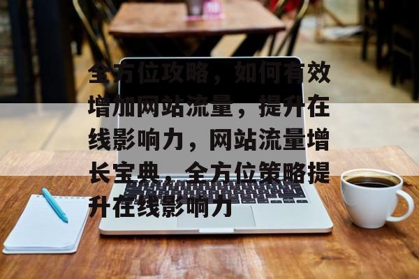 全方位攻略，如何有效增加网站流量，提升在线影响力，网站流量增长宝典，全方位策略提升在线影响力