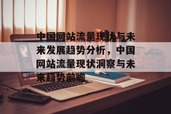 中国网站流量现状与未来发展趋势分析，中国网站流量现状洞察与未来趋势前瞻