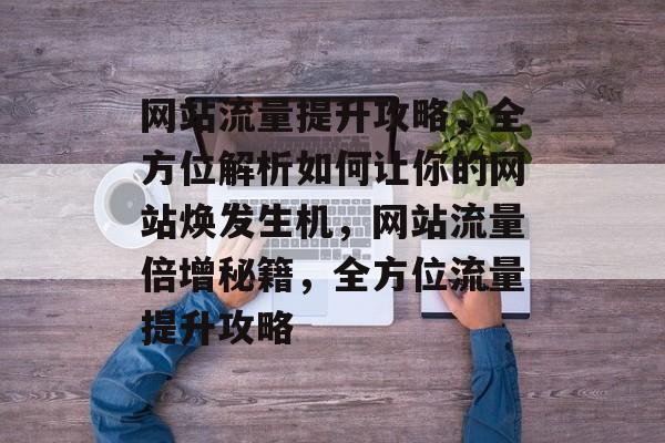 网站流量提升攻略，全方位解析如何让你的网站焕发生机，网站流量倍增秘籍，全方位流量提升攻略