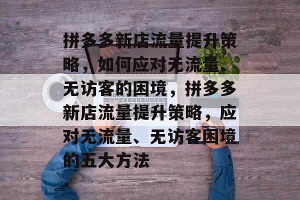 拼多多新店流量提升策略，如何应对无流量、无访客的困境，拼多多新店流量提升策略，应对无流量、无访客困境的五大方法