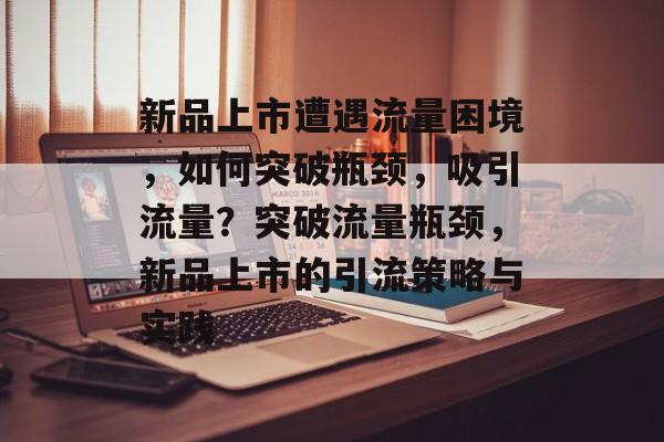 新品上市遭遇流量困境，如何突破瓶颈，吸引流量？突破流量瓶颈，新品上市的引流策略与实践
