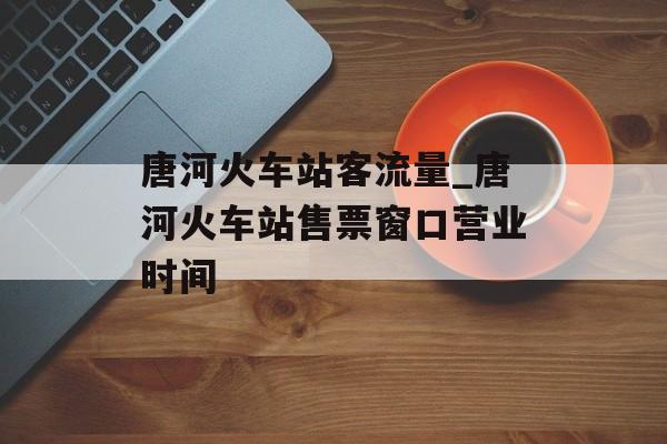 唐河火车站客流量_唐河火车站售票窗口营业时间