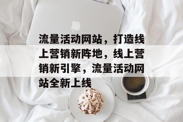 流量活动网站，打造线上营销新阵地，线上营销新引擎，流量活动网站全新上线
