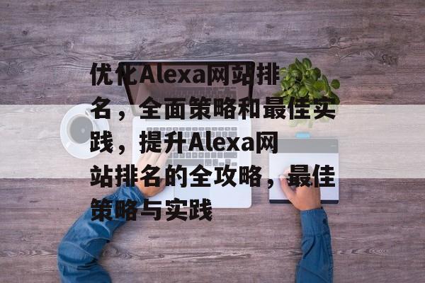 优化Alexa网站排名，全面策略和最佳实践，提升Alexa网站排名的全攻略，最佳策略与实践