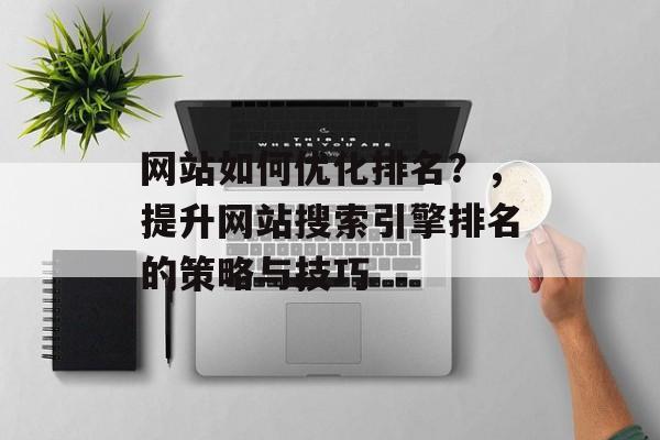 网站如何优化排名？，提升网站搜索引擎排名的策略与技巧