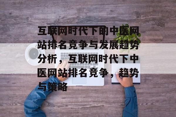 互联网时代下的中医网站排名竞争与发展趋势分析，互联网时代下中医网站排名竞争，趋势与策略