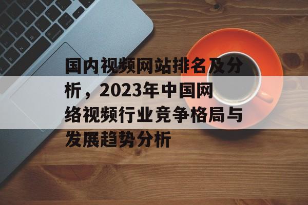 国内视频网站排名及分析，2023年中国网络视频行业竞争格局与发展趋势分析