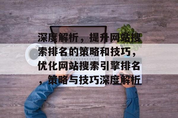 深度解析，提升网站搜索排名的策略和技巧，优化网站搜索引擎排名，策略与技巧深度解析