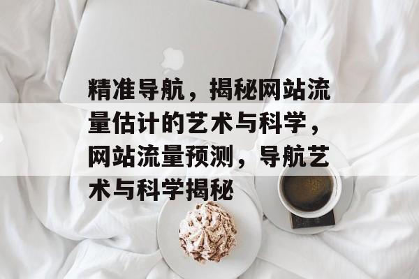 精准导航，揭秘网站流量估计的艺术与科学，网站流量预测，导航艺术与科学揭秘