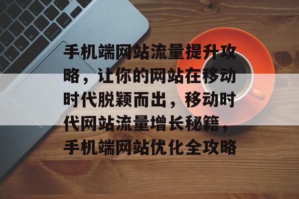 手机端网站流量提升攻略，让你的网站在移动时代脱颖而出，移动时代网站流量增长秘籍，手机端网站优化全攻略