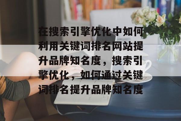 在搜索引擎优化中如何利用关键词排名网站提升品牌知名度，搜索引擎优化，如何通过关键词排名提升品牌知名度