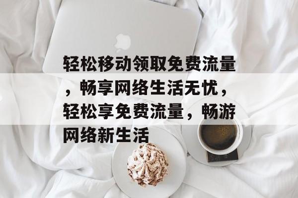 轻松移动领取免费流量，畅享网络生活无忧，轻松享免费流量，畅游网络新生活