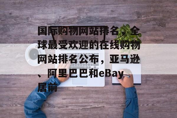 国际购物网站排名，全球最受欢迎的在线购物网站排名公布，亚马逊、阿里巴巴和eBay居前