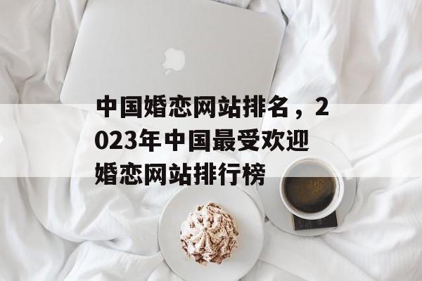 中国婚恋网站排名，2023年中国最受欢迎婚恋网站排行榜