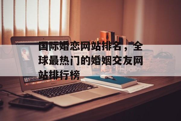 国际婚恋网站排名，全球最热门的婚姻交友网站排行榜