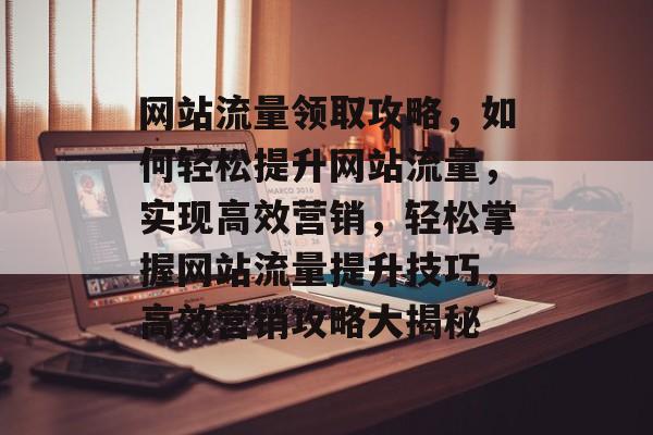 网站流量领取攻略，如何轻松提升网站流量，实现高效营销，轻松掌握网站流量提升技巧，高效营销攻略大揭秘