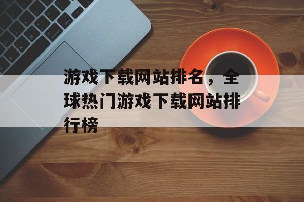 游戏下载网站排名，全球热门游戏下载网站排行榜