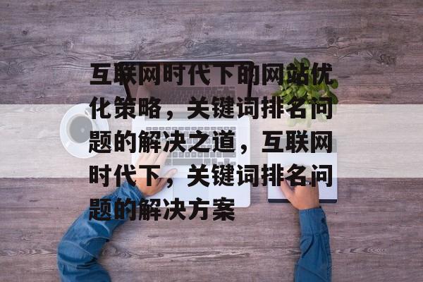 互联网时代下的网站优化策略，关键词排名问题的解决之道，互联网时代下，关键词排名问题的解决方案
