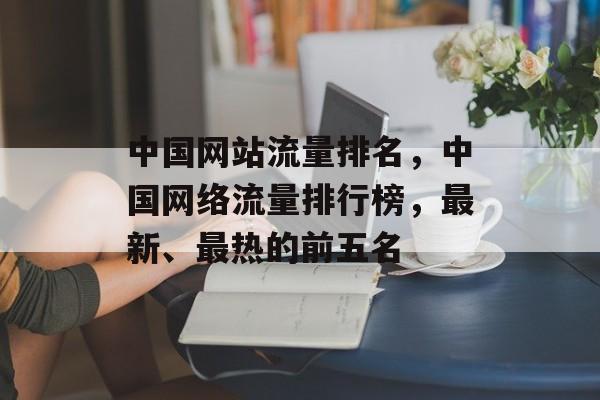 中国网站流量排名，中国网络流量排行榜，最新、最热的前五名