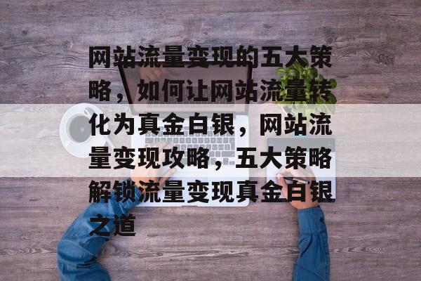 网站流量变现的五大策略，如何让网站流量转化为真金白银，网站流量变现攻略，五大策略解锁流量变现真金白银之道