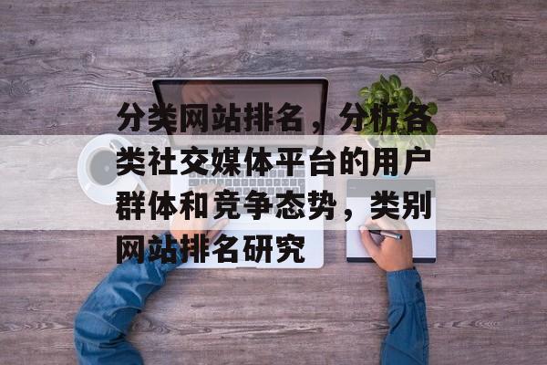 分类网站排名，分析各类社交媒体平台的用户群体和竞争态势，类别网站排名研究