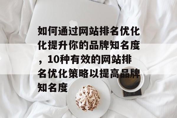 如何通过网站排名优化化提升你的品牌知名度，10种有效的网站排名优化策略以提高品牌知名度