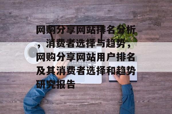 网购分享网站排名分析，消费者选择与趋势，网购分享网站用户排名及其消费者选择和趋势研究报告