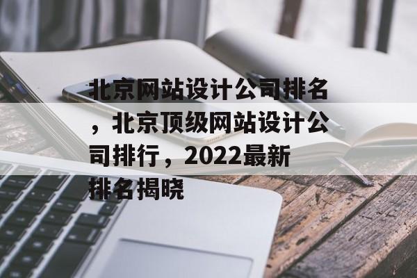 北京网站设计公司排名，北京顶级网站设计公司排行，2022最新排名揭晓