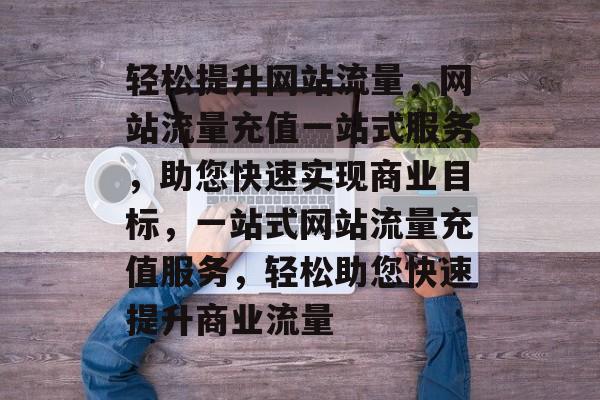 轻松提升网站流量，网站流量充值一站式服务，助您快速实现商业目标，一站式网站流量充值服务，轻松助您快速提升商业流量