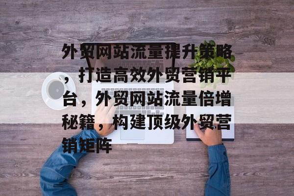 外贸网站流量提升策略，打造高效外贸营销平台，外贸网站流量倍增秘籍，构建顶级外贸营销矩阵