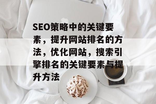 SEO策略中的关键要素，提升网站排名的方法，优化网站，搜索引擎排名的关键要素与提升方法