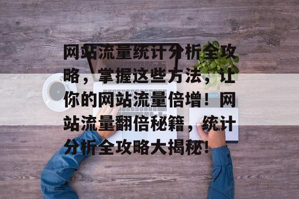 网站流量统计分析全攻略，掌握这些方法，让你的网站流量倍增！网站流量翻倍秘籍，统计分析全攻略大揭秘！