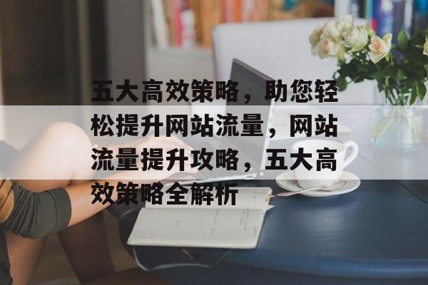五大高效策略，助您轻松提升网站流量，网站流量提升攻略，五大高效策略全解析