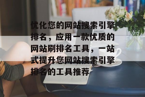 优化您的网站搜索引擎排名，应用一款优质的网站刷排名工具，一站式提升您网站搜索引擎排名的工具推荐