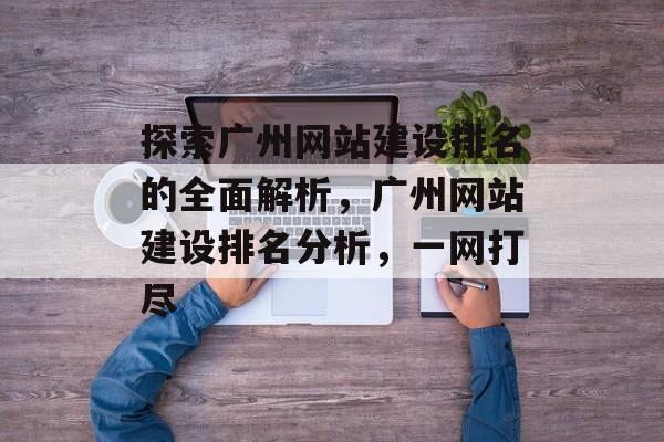 探索广州网站建设排名的全面解析，广州网站建设排名分析，一网打尽