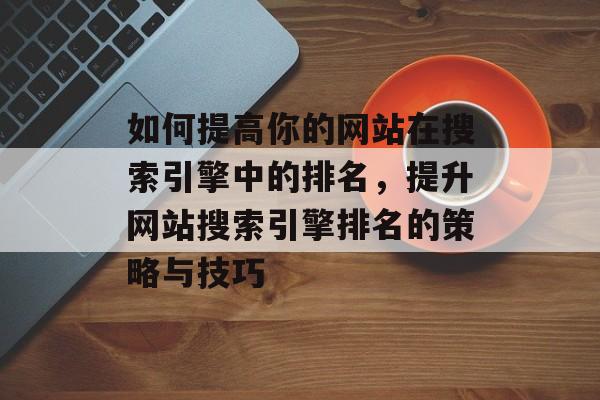 如何提高你的网站在搜索引擎中的排名，提升网站搜索引擎排名的策略与技巧
