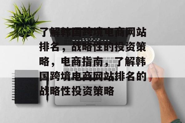 了解韩国跨境电商网站排名，战略性的投资策略，电商指南，了解韩国跨境电商网站排名的战略性投资策略