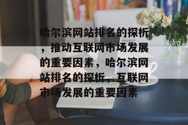 哈尔滨网站排名的探析，推动互联网市场发展的重要因素，哈尔滨网站排名的探析，互联网市场发展的重要因素