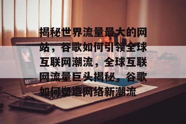 揭秘世界流量最大的网站，谷歌如何引领全球互联网潮流，全球互联网流量巨头揭秘，谷歌如何塑造网络新潮流