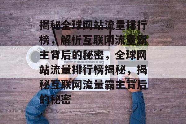 揭秘全球网站流量排行榜，解析互联网流量霸主背后的秘密，全球网站流量排行榜揭秘，揭秘互联网流量霸主背后的秘密