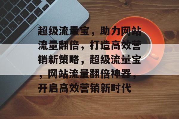 超级流量宝，助力网站流量翻倍，打造高效营销新策略，超级流量宝，网站流量翻倍神器，开启高效营销新时代