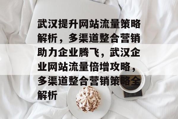 武汉提升网站流量策略解析，多渠道整合营销助力企业腾飞，武汉企业网站流量倍增攻略，多渠道整合营销策略全解析
